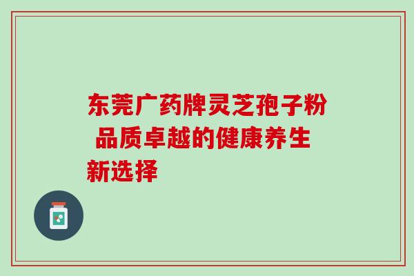 东莞广药牌灵芝孢子粉 品质卓越的健康养生新选择 东莞广药牌灵芝孢子粉 品质卓越的健康养生新选择
