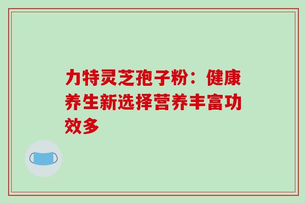 力特灵芝孢子粉:健康养生新选择营养丰富功效多 力特灵芝孢子粉:健康养生新选择营养丰富功效多