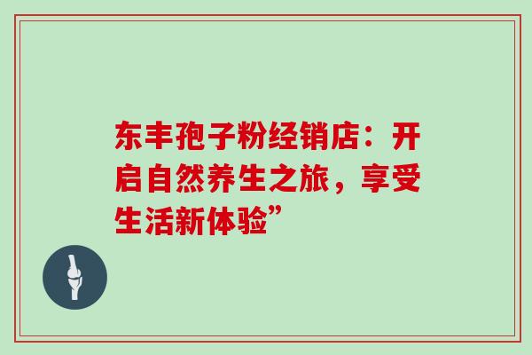 东丰孢子粉经销店:开启自然养生之旅,享受生活新体验” 东丰孢子粉经销店:开启自然养生之旅,享受生活新体验”