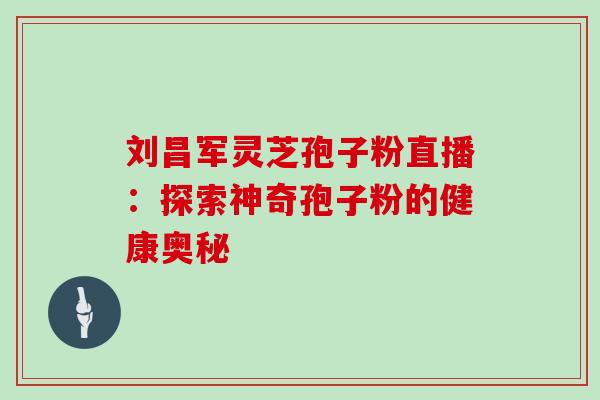 刘昌军灵芝孢子粉直播:探索神奇孢子粉的健康奥秘 刘昌军灵芝孢子粉直播:探索神奇孢子粉的健康奥秘