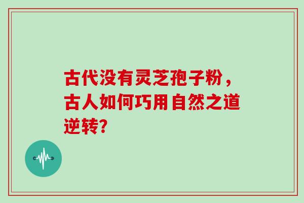 古代没有灵芝孢子粉,古人如何巧用自然之道逆转? 古代没有灵芝孢子粉,古人如何巧用自然之道逆转?