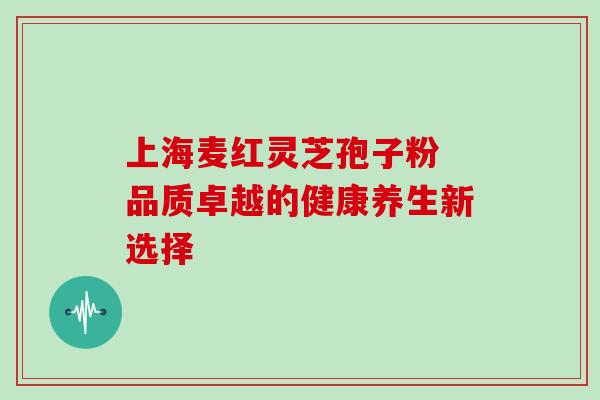 上海麦红灵芝孢子粉 品质卓越的健康养生新选择 上海麦红灵芝孢子粉 品质卓越的健康养生新选择