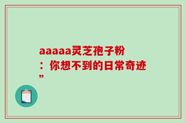 aaaaa灵芝孢子粉:你想不到的日常奇迹” aaaaa灵芝孢子粉:你想不到的日常奇迹”