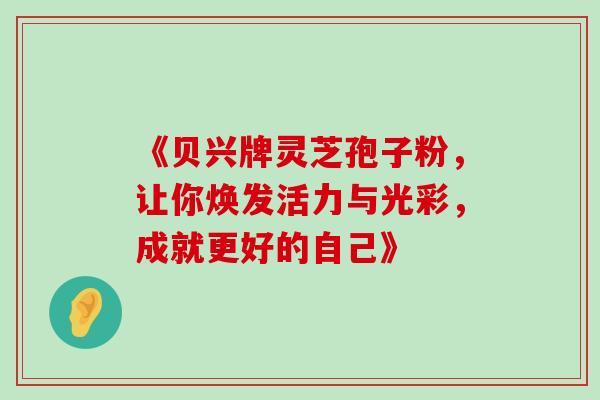 《贝兴牌灵芝孢子粉,让你焕发活力与光彩,成就更好的自己》 《贝兴牌灵芝孢子粉,让你焕发活力与光彩,成就更好的自己》