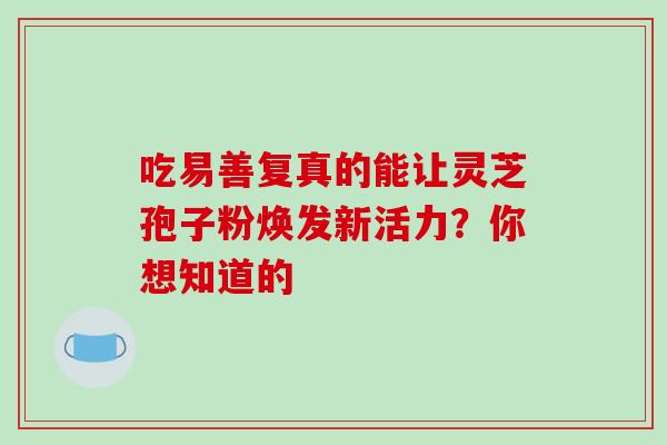 吃易善复真的能让灵芝孢子粉焕发新活力?你想知道的 吃易善复真的能让灵芝孢子粉焕发新活力?你想知道的