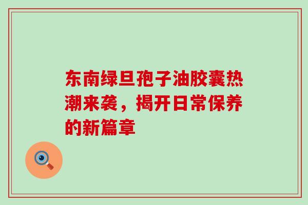 东南绿旦孢子油胶囊热潮来袭,揭开日常保养的新篇章 东南绿旦孢子油胶囊热潮来袭,揭开日常保养的新篇章