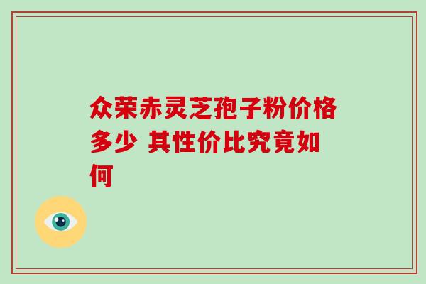 众荣赤灵芝孢子粉价格多少 其性价比究竟如何 众荣赤灵芝孢子粉价格多少 其性价比究竟如何
