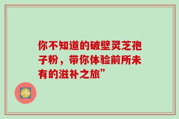 你不知道的破壁灵芝孢子粉,带你体验前所未有的滋补之旅” 你不知道的破壁灵芝孢子粉,带你体验前所未有的滋补之旅”