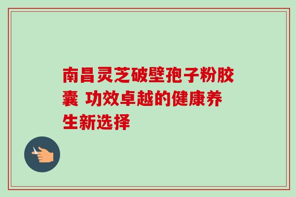 南昌灵芝破壁孢子粉胶囊 功效卓越的健康养生新选择 南昌灵芝破壁孢子粉胶囊 功效卓越的健康养生新选择