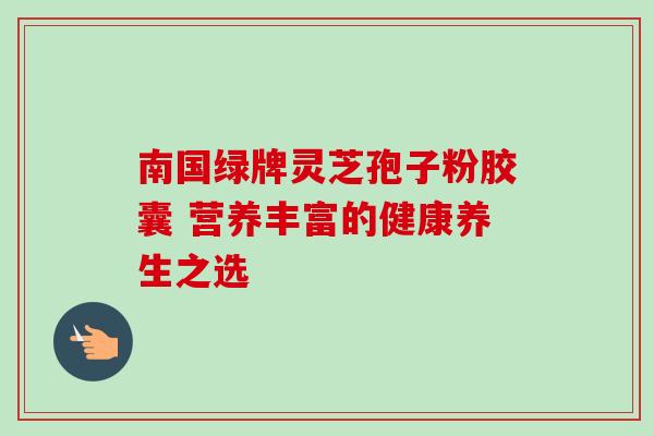 南国绿牌灵芝孢子粉胶囊 营养丰富的健康养生之选 南国绿牌灵芝孢子粉胶囊 营养丰富的健康养生之选