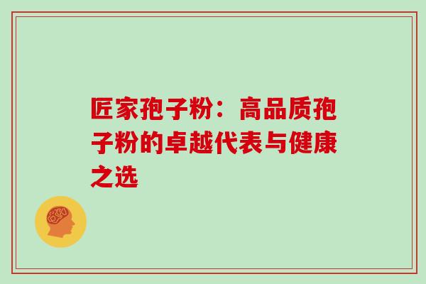 匠家孢子粉:高品质孢子粉的卓越代表与健康之选 匠家孢子粉:高品质孢子粉的卓越代表与健康之选