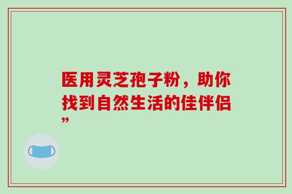 医用灵芝孢子粉,助你找到自然生活的佳伴侣” 医用灵芝孢子粉,助你找到自然生活的佳伴侣”
