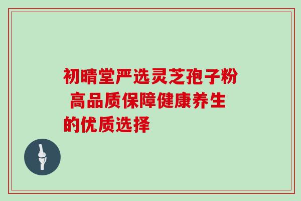 初晴堂严选灵芝孢子粉 高品质保障健康养生的优质选择 初晴堂严选灵芝孢子粉 高品质保障健康养生的优质选择