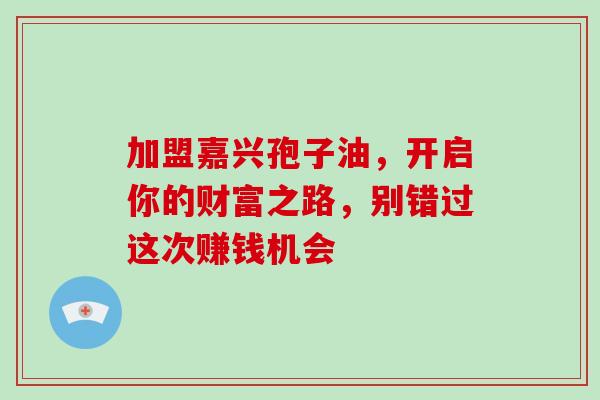 加盟嘉兴孢子油,开启你的财富之路,别错过这次赚钱机会 加盟嘉兴孢子油,开启你的财富之路,别错过这次赚钱机会