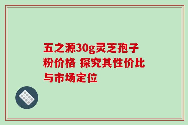 五之源30g灵芝孢子粉价格 探究其性价比与市场定位 五之源30g灵芝孢子粉价格 探究其性价比与市场定位