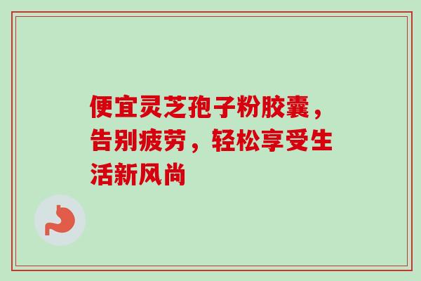 便宜灵芝孢子粉胶囊,告别疲劳,轻松享受生活新风尚 便宜灵芝孢子粉胶囊,告别疲劳,轻松享受生活新风尚