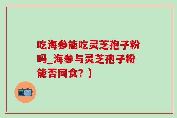 吃海参能吃灵芝孢子粉吗_海参与灵芝孢子粉能否同食?) 吃海参能吃灵芝孢子粉吗_海参与灵芝孢子粉能否同食?)