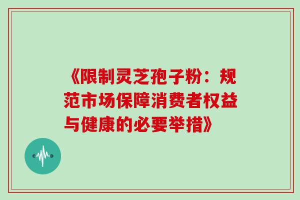 《限制灵芝孢子粉:规范市场保障消费者权益与健康的必要举措》 《限制灵芝孢子粉:规范市场保障消费者权益与健康的必要举措》