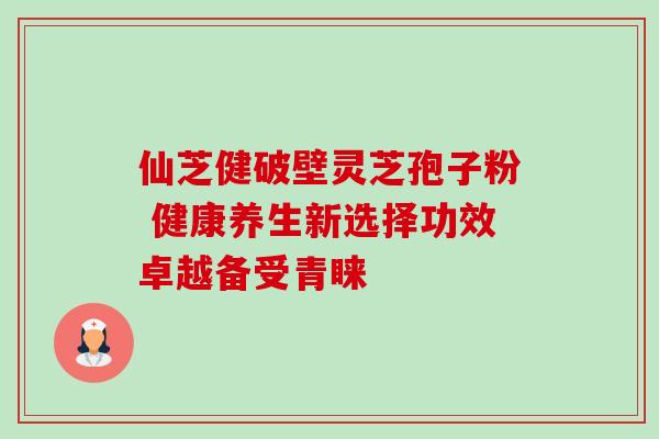 仙芝健破壁灵芝孢子粉 健康养生新选择功效卓越备受青睐 仙芝健破壁灵芝孢子粉 健康养生新选择功效卓越备受青睐