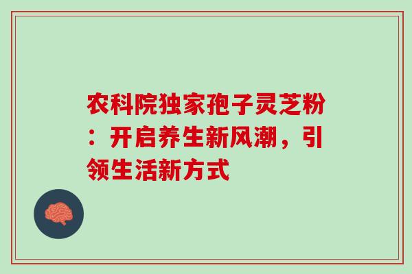 农科院独家孢子灵芝粉:开启养生新风潮,引领生活新方式 农科院独家孢子灵芝粉:开启养生新风潮,引领生活新方式
