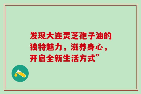 发现大连灵芝孢子油的独特魅力,滋养身心,开启全新生活方式” 发现大连灵芝孢子油的独特魅力,滋养身心,开启全新生活方式”