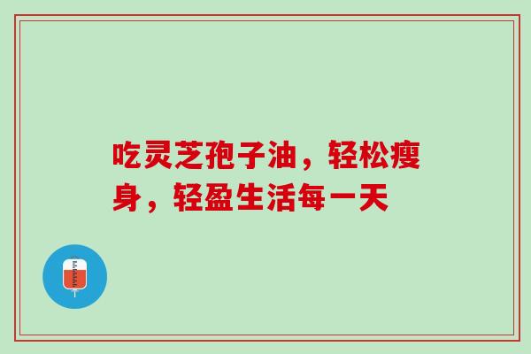 吃灵芝孢子油,轻松瘦身,轻盈生活每一天 吃灵芝孢子油,轻松瘦身,轻盈生活每一天