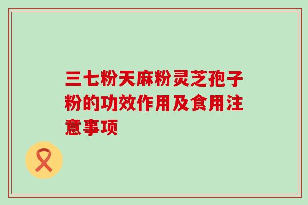 三七粉天麻粉灵芝孢子粉的功效作用及食用注意事项 三七粉天麻粉灵芝孢子粉的功效作用及食用注意事项