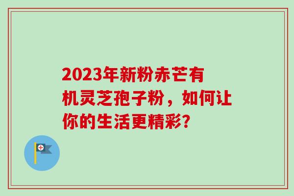 2023年新粉赤芒有机灵芝孢子粉,如何让你的生活更精彩? 2023年新粉赤芒有机灵芝孢子粉,如何让你的生活更精彩?