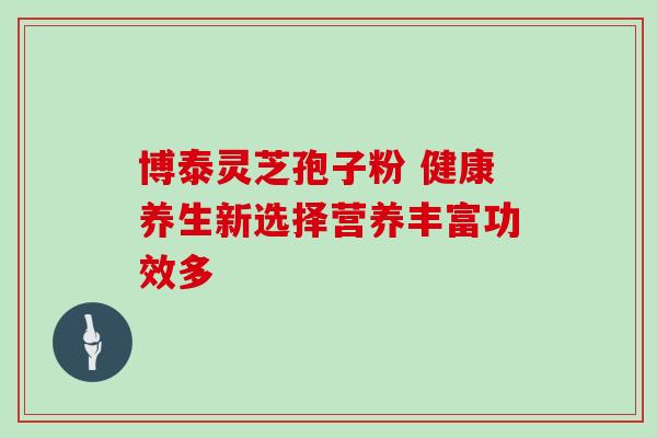 博泰灵芝孢子粉 健康养生新选择营养丰富功效多 博泰灵芝孢子粉 健康养生新选择营养丰富功效多