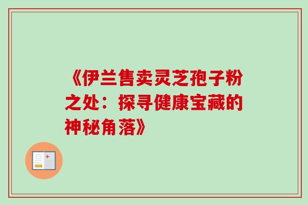 《伊兰售卖灵芝孢子粉之处:探寻健康宝藏的神秘角落》 《伊兰售卖灵芝孢子粉之处:探寻健康宝藏的神秘角落》