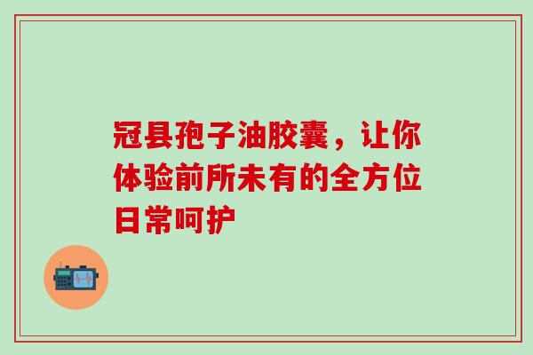 冠县孢子油胶囊,让你体验前所未有的全方位日常呵护 冠县孢子油胶囊,让你体验前所未有的全方位日常呵护