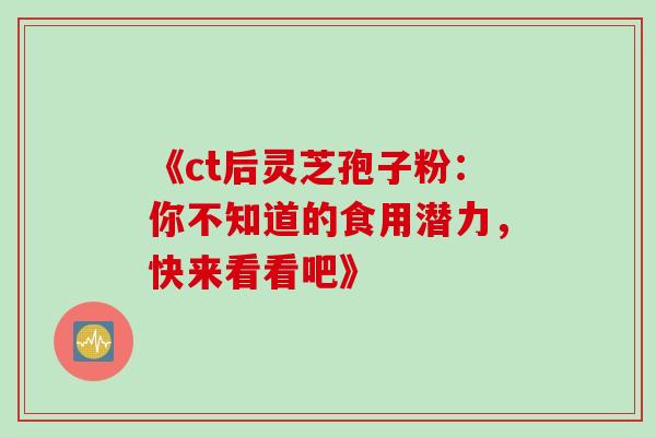 《ct后灵芝孢子粉:你不知道的食用潜力,快来看看吧》 《ct后灵芝孢子粉:你不知道的食用潜力,快来看看吧》