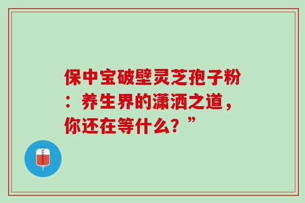 保中宝破壁灵芝孢子粉:养生界的潇洒之道,你还在等什么?” 保中宝破壁灵芝孢子粉:养生界的潇洒之道,你还在等什么?”