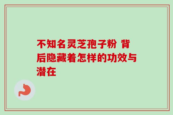 不知名灵芝孢子粉 背后隐藏着怎样的功效与潜在 不知名灵芝孢子粉 背后隐藏着怎样的功效与潜在