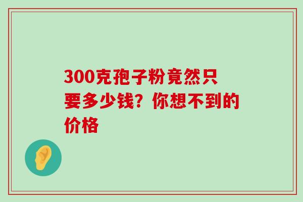 300克孢子粉竟然只要多少钱?你想不到的价格 300克孢子粉竟然只要多少钱?你想不到的价格