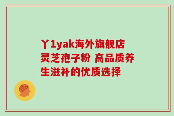 丫1yak海外旗舰店灵芝孢子粉 高品质养生滋补的优质选择 丫1yak海外旗舰店灵芝孢子粉 高品质养生滋补的优质选择