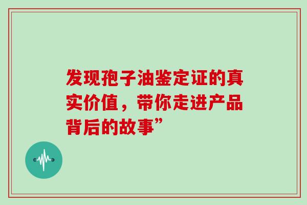 发现孢子油鉴定证的真实价值,带你走进产品背后的故事” 发现孢子油鉴定证的真实价值,带你走进产品背后的故事”