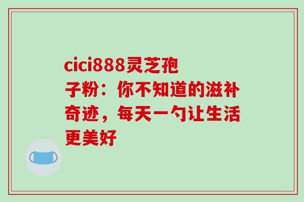 cici888灵芝孢子粉:你不知道的滋补奇迹,每天一勺让生活更美好 cici888灵芝孢子粉:你不知道的滋补奇迹,每天一勺让生活更美好