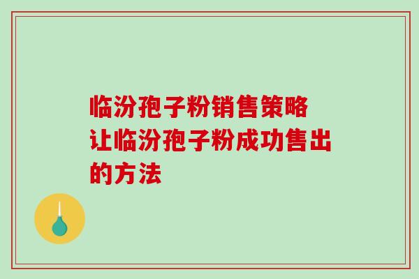 临汾孢子粉销售策略 让临汾孢子粉成功售出的方法 临汾孢子粉销售策略 让临汾孢子粉成功售出的方法