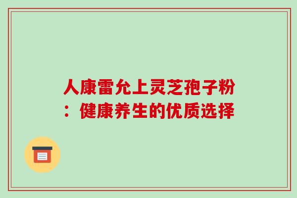 人康雷允上灵芝孢子粉:健康养生的优质选择 人康雷允上灵芝孢子粉:健康养生的优质选择