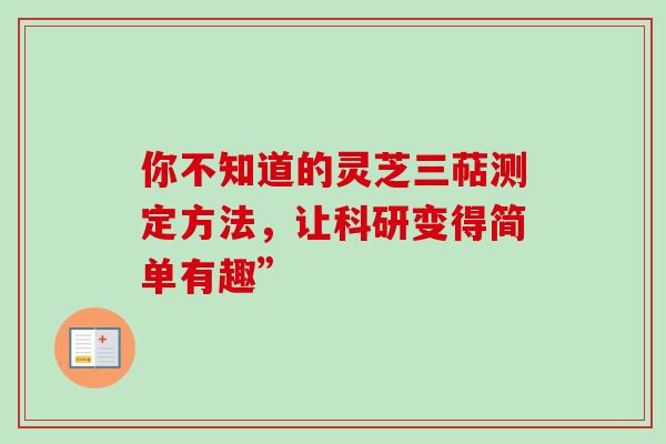 你不知道的灵芝三萜测定方法,让科研变得简单有趣” 你不知道的灵芝三萜测定方法,让科研变得简单有趣”