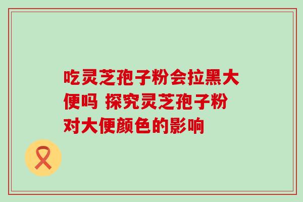吃灵芝孢子粉会拉黑大便吗 探究灵芝孢子粉对大便颜色的影响 吃灵芝孢子粉会拉黑大便吗 探究灵芝孢子粉对大便颜色的影响
