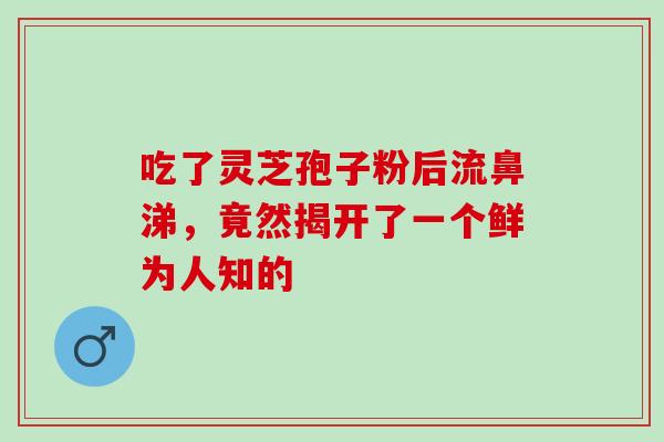 吃了灵芝孢子粉后流鼻涕,竟然揭开了一个鲜为人知的 吃了灵芝孢子粉后流鼻涕,竟然揭开了一个鲜为人知的