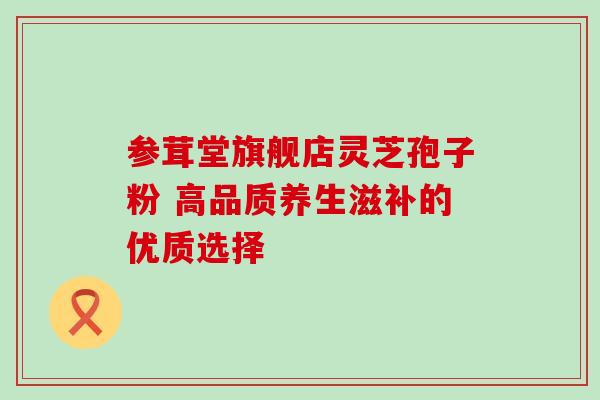 参茸堂旗舰店灵芝孢子粉 高品质养生滋补的优质选择 参茸堂旗舰店灵芝孢子粉 高品质养生滋补的优质选择