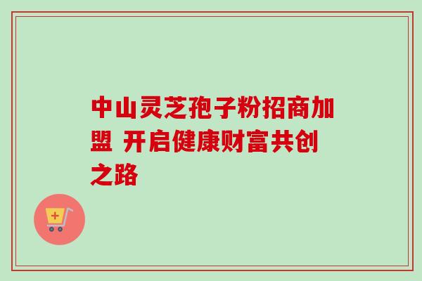 中山灵芝孢子粉招商加盟 开启健康财富共创之路 中山灵芝孢子粉招商加盟 开启健康财富共创之路