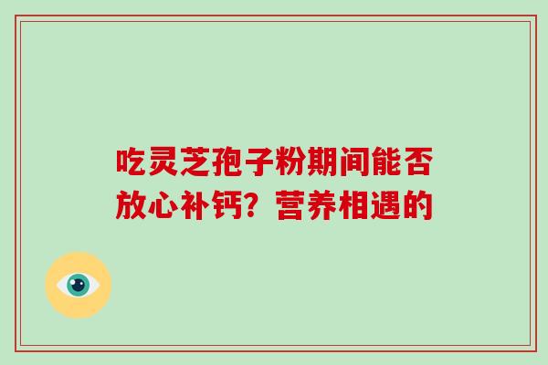 吃灵芝孢子粉期间能否放心补钙?营养相遇的 吃灵芝孢子粉期间能否放心补钙?营养相遇的