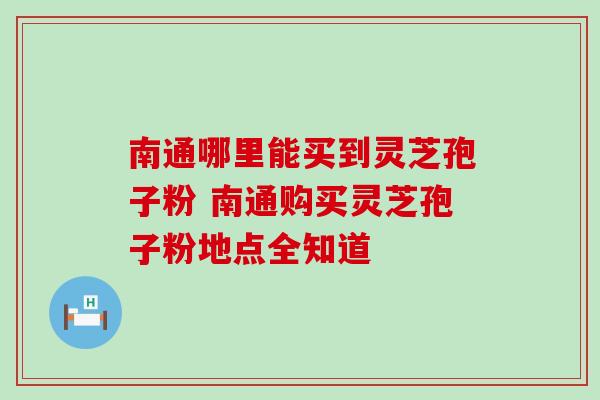 南通哪里能买到灵芝孢子粉 南通购买灵芝孢子粉地点全知道 南通哪里能买到灵芝孢子粉 南通购买灵芝孢子粉地点全知道