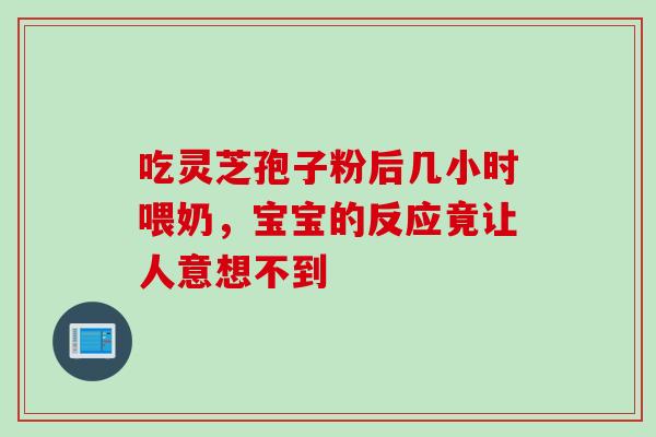 吃灵芝孢子粉后几小时喂奶,宝宝的反应竟让人意想不到 吃灵芝孢子粉后几小时喂奶,宝宝的反应竟让人意想不到