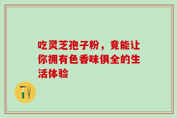 吃灵芝孢子粉,竟能让你拥有色香味俱全的生活体验 吃灵芝孢子粉,竟能让你拥有色香味俱全的生活体验