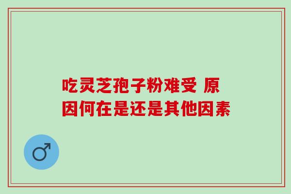吃灵芝孢子粉难受 原因何在是还是其他因素 吃灵芝孢子粉难受 原因何在是还是其他因素